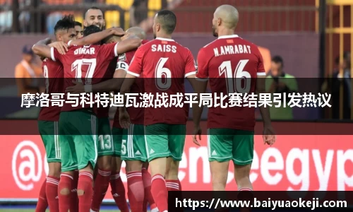 摩洛哥与科特迪瓦激战成平局比赛结果引发热议